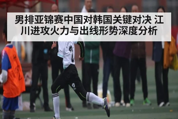 男排亚锦赛中国对韩国关键对决 江川进攻火力与出线形势深度分析