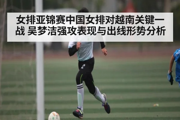 女排亚锦赛中国女排对越南关键一战 吴梦洁强攻表现与出线形势分析