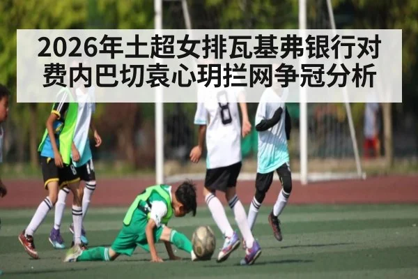 2026年土超女排瓦基弗银行对费内巴切袁心玥拦网争冠分析