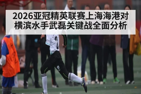2026亚冠精英联赛上海海港对横滨水手武磊关键战全面分析