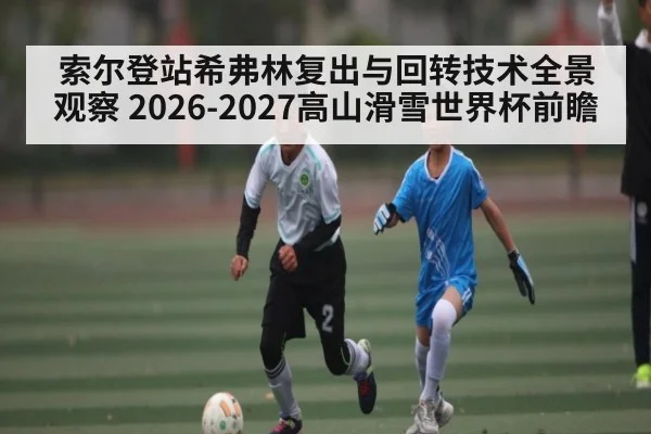 索尔登站希弗林复出与回转技术全景观察 2026-2027高山滑雪世界杯前瞻