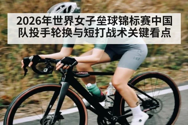 2026年世界女子垒球锦标赛中国队投手轮换与短打战术关键看点